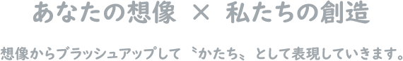 あなたの想像×私たちの創造